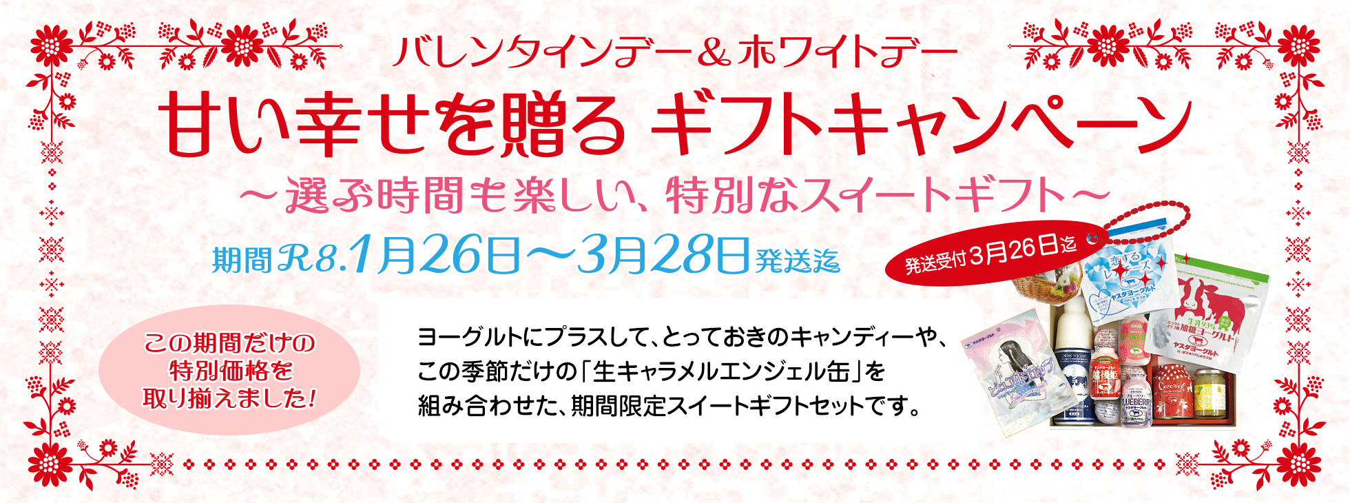 バレンタインデー&ホワイトデー
甘い幸せを贈る ギフトキャンペーン
〜選ぶ時間も楽しい、特別なスイートギフト〜
期間R8.1月26日〜3月28日発送迄
発送受付3月26日迄