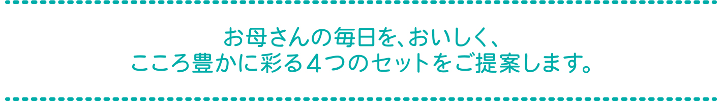 お母さんの毎日を、おいしく、こころ豊かに彩る4つのセットをご提案します。